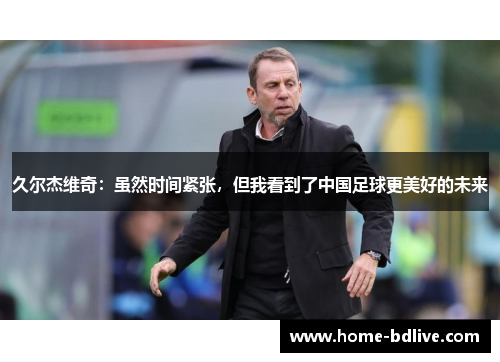 久尔杰维奇：虽然时间紧张，但我看到了中国足球更美好的未来
